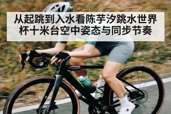 从起跳到入水看陈芋汐跳水世界杯十米台空中姿态与同步节奏